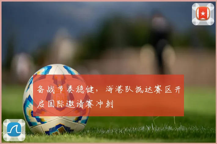 备战节奏稳健，海港队抵达赛区开启国际邀请赛冲刺 - Kaiyun推荐