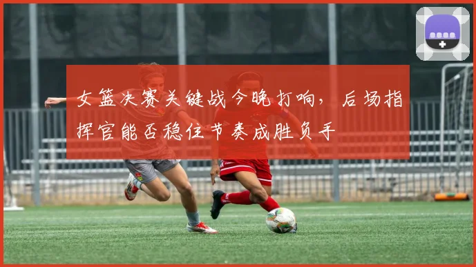 女篮决赛关键战今晚打响，后场指挥官能否稳住节奏成胜负手 - Kaiyun资讯