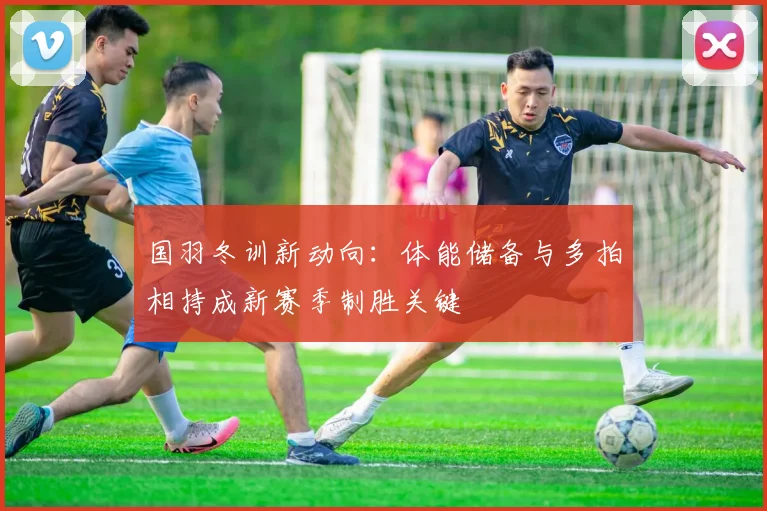国羽冬训新动向:体能储备与多拍相持成新赛季制胜关键 - Kaiyun推荐