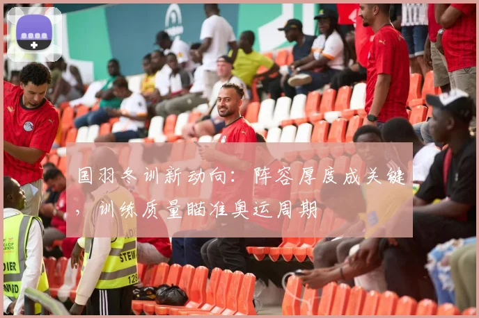 国羽冬训新动向：阵容厚度成关键，训练质量瞄准奥运周期 - Kaiyun推荐