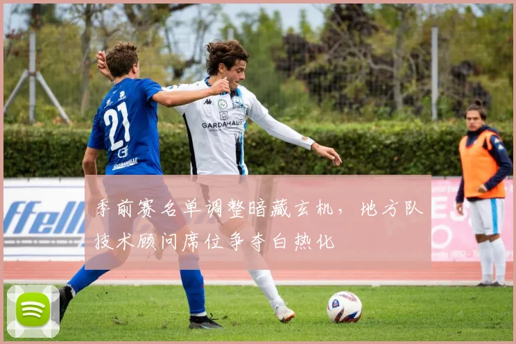 季前赛名单调整暗藏玄机，地方队技术顾问席位争夺白热化 - Kaiyun资讯