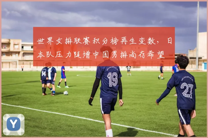世界女排联赛积分榜再生变数，日本队压力陡增中国男排尚存希望 - Kaiyun推荐