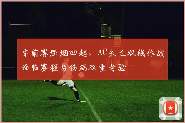 季前赛烽烟四起，AC米兰双线作战面临赛程与伤病双重考验 - Kaiyun资讯