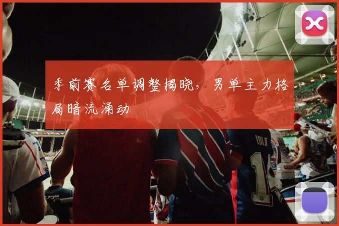 季前赛名单调整揭晓，男单主力格局暗流涌动 - Kaiyun资讯