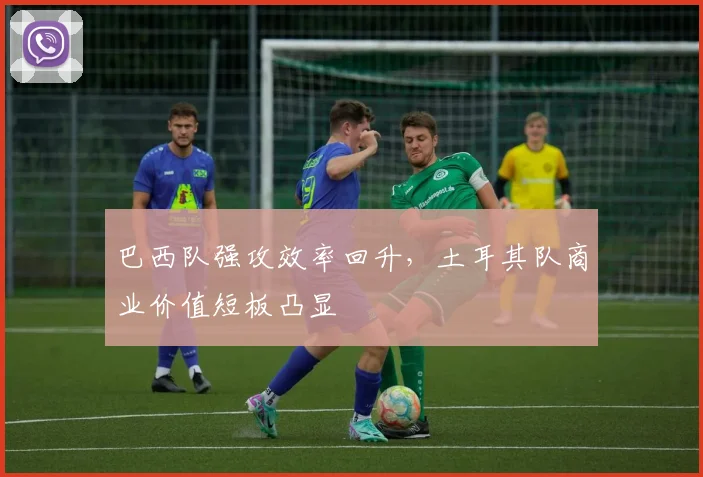 巴西队强攻效率回升，土耳其队商业价值短板凸显 - Kaiyun资讯