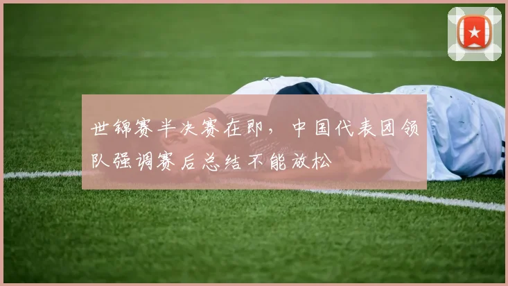 世锦赛半决赛在即，中国代表团领队强调赛后总结不能放松 - Kaiyun推荐