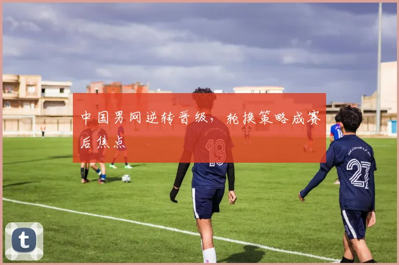 中国男网逆转晋级,轮换策略成赛后焦点 - Kaiyun推荐