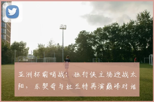 亚洲杯前哨战：独行侠主场迎战太阳，东契奇与杜兰特再演巅峰对话 - Kaiyun推荐