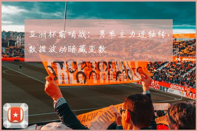 亚洲杯前哨战：男单主力连轴转，数据波动暗藏变数 - Kaiyun推荐