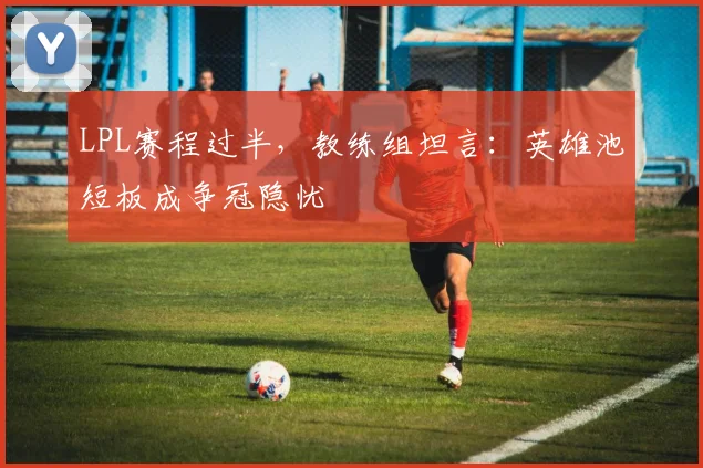 LPL赛程过半，教练组坦言：英雄池短板成争冠隐忧 - Kaiyun推荐