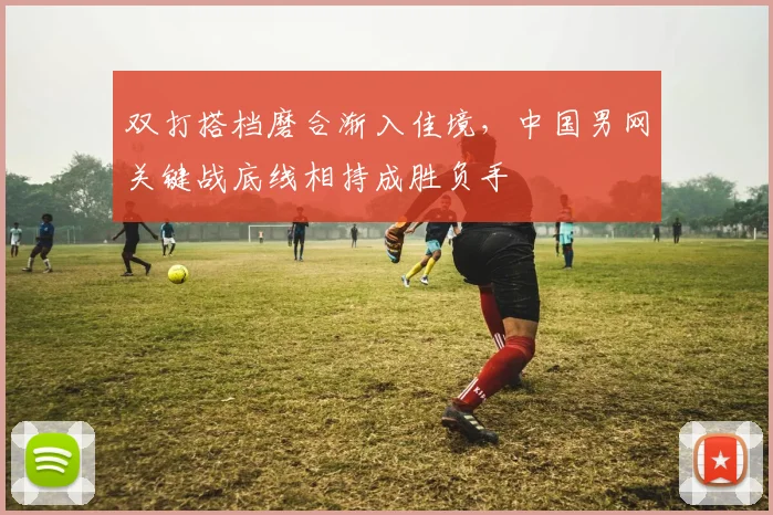 双打搭档磨合渐入佳境,中国男网关键战底线相持成胜负手 - Kaiyun推荐