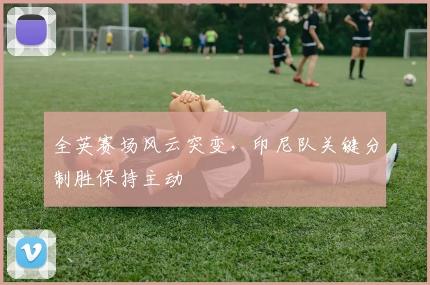 全英赛场风云突变，印尼队关键分制胜保持主动 - Kaiyun推荐
