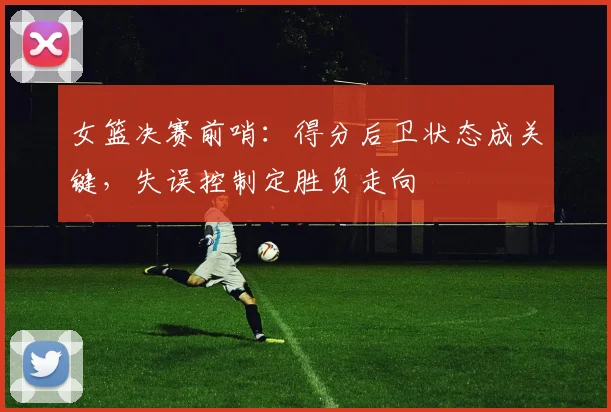 女篮决赛前哨：得分后卫状态成关键，失误控制定胜负走向 - Kaiyun资讯