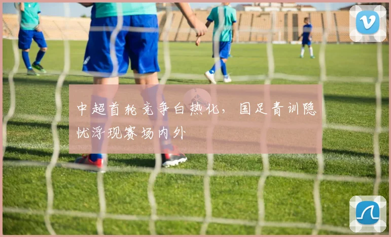 中超首轮竞争白热化,国足青训隐忧浮现赛场内外 - Kaiyun推荐