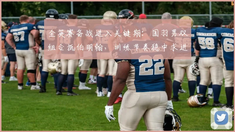 全英赛备战进入关键期：国羽男双组合抵伯明翰，训练节奏稳中求进 - Kaiyun推荐