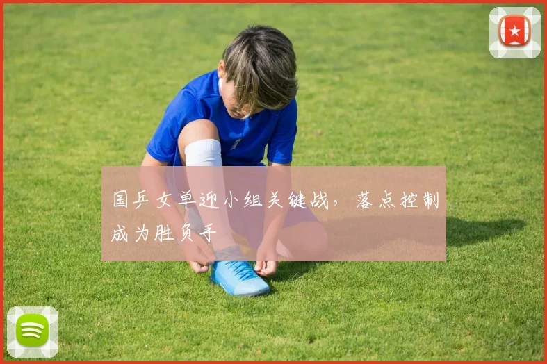 国乒女单迎小组关键战，落点控制成为胜负手 - Kaiyun推荐