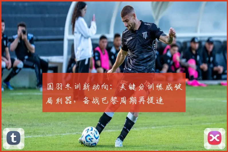国羽冬训新动向：关键分训练成破局利器，备战巴黎周期再提速 - Kaiyun推荐