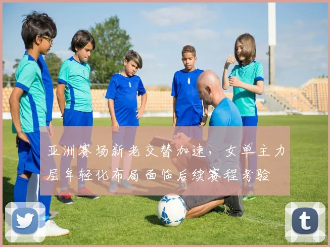 亚洲赛场新老交替加速，女单主力层年轻化布局面临后续赛程考验 - Kaiyun精选