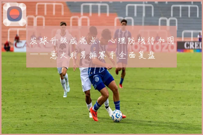 发球升级成亮点，心理防线待加固——意大利男排赛季全面复盘 - Kaiyun图集