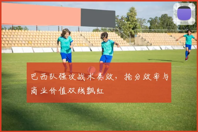 巴西队强攻战术奏效，抢分效率与商业价值双线飘红 - Kaiyun资讯