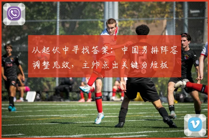 从起伏中寻找答案：中国男排阵容调整见效，主帅点出关键分短板 - Kaiyun推荐