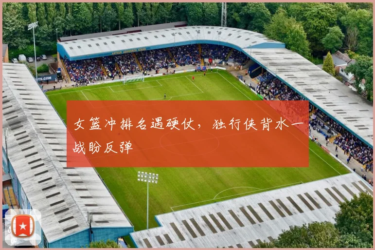女篮冲排名遇硬仗，独行侠背水一战盼反弹 - Kaiyun资讯