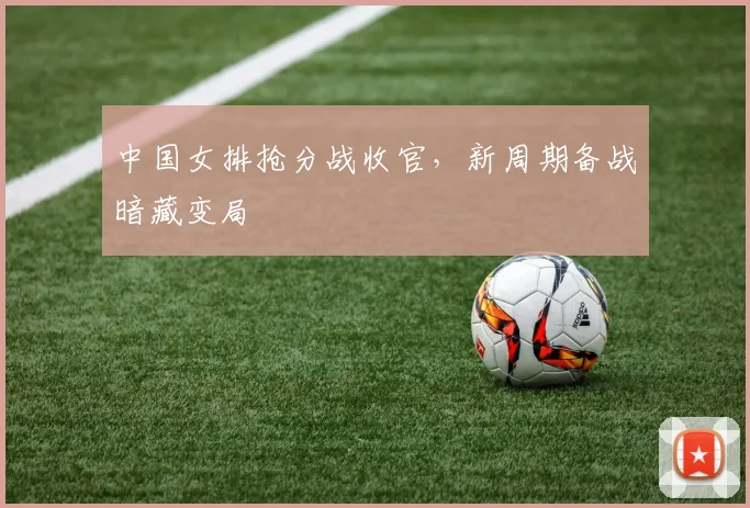 中国女排抢分战收官,新周期备战暗藏变局 - Kaiyun推荐
