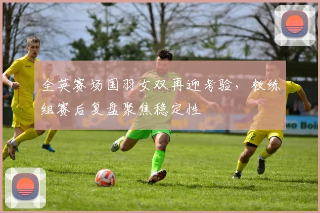 全英赛场国羽女双再迎考验，教练组赛后复盘聚焦稳定性 - Kaiyun推荐