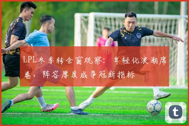 LPL冬季转会窗观察：年轻化浪潮席卷，阵容厚度成争冠新指标 - Kaiyun推荐