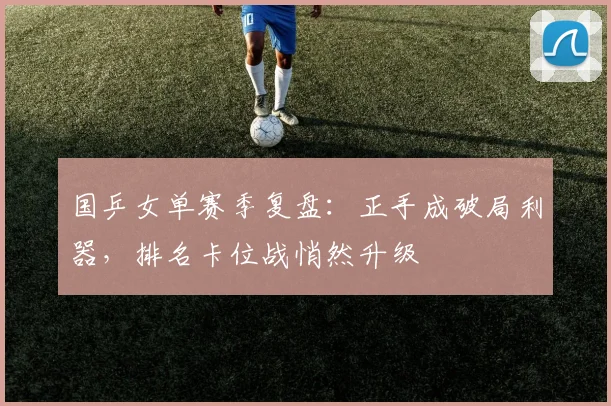 国乒女单赛季复盘：正手成破局利器，排名卡位战悄然升级 - Kaiyun推荐