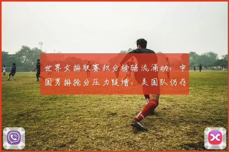 世界女排联赛积分榜暗流涌动，中国男排抢分压力陡增，美国队仍存逆袭希望 - Kaiyun推荐