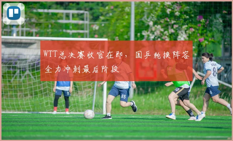 WTT总决赛收官在即，国乒轮换阵容全力冲刺最后阶段 - Kaiyun推荐