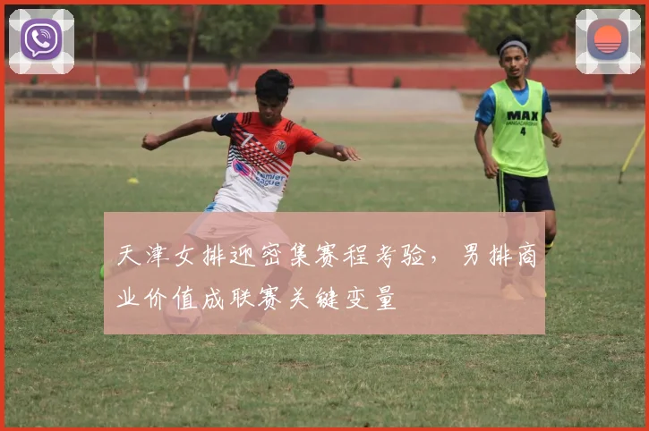 天津女排迎密集赛程考验，男排商业价值成联赛关键变量 - Kaiyun推荐