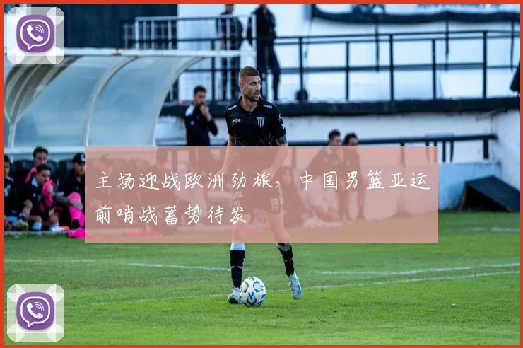 主场迎战欧洲劲旅，中国男篮亚运前哨战蓄势待发 - Kaiyun推荐