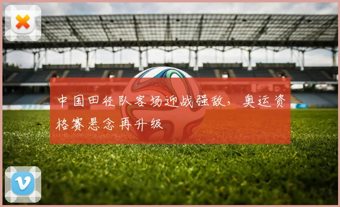 中国田径队客场迎战强敌，奥运资格赛悬念再升级 - Kaiyun推荐